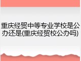 重庆经贸中等专业学校是公办还是(重庆经贸校公办吗)