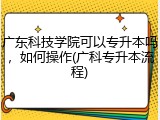 广东科技学院可以专升本吗，如何操作(广科专升本流程)