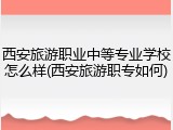 西安旅游职业中等专业学校怎么样(西安旅游职专如何)