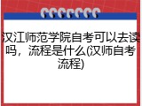 汉江师范学院自考可以去读吗，流程是什么(汉师自考流程)