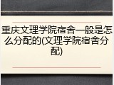 重庆文理学院宿舍一般是怎么分配的(文理学院宿舍分配)