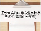 江苏省滨海中等专业学校学费多少(滨海中专学费)
