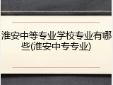 淮安中等专业学校专业有哪些(淮安中专专业)