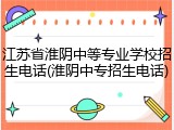 江苏省淮阴中等专业学校招生电话(淮阴中专招生电话)