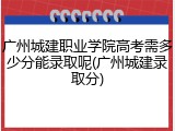广州城建职业学院高考需多少分能录取呢(广州城建录取分)