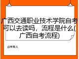 广西交通职业技术学院自考可以去读吗，流程是什么(广西自考流程)