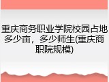 重庆商务职业学院校园占地多少亩，多少师生(重庆商职院规模)