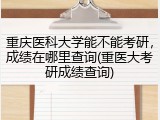 重庆医科大学能不能考研，成绩在哪里查询(重医大考研成绩查询)