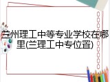 兰州理工中等专业学校在哪里(兰理工中专位置)