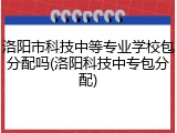 洛阳市科技中等专业学校包分配吗(洛阳科技中专包分配)