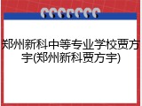 郑州新科中等专业学校贾方宇(郑州新科贾方宇)