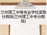 兰州理工中等专业学校录取分数线(兰州理工中专分数线)