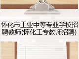 怀化市工业中等专业学校招聘教师(怀化工专教师招聘)
