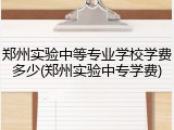 郑州实验中等专业学校学费多少(郑州实验中专学费)