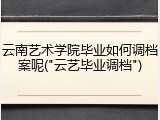 云南艺术学院毕业如何调档案呢("云艺毕业调档")