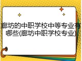 廊坊的中职学校中等专业有哪些(廊坊中职学校专业)