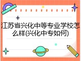 江苏省兴化中等专业学校怎么样(兴化中专如何)