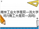 南京工业大学是双一流大学吗?(南工大是双一流吗)