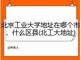 北京工业大学地址在哪个市，什么区县(北工大地址)