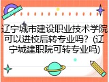 辽宁城市建设职业技术学院可以进校后转专业吗？(辽宁城建职院可转专业吗)