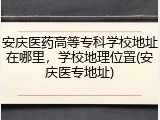 安庆医药高等专科学校地址在哪里，学校地理位置(安庆医专地址)