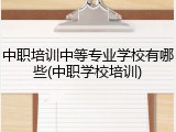 中职培训中等专业学校有哪些(中职学校培训)
