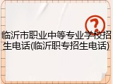 临沂市职业中等专业学校招生电话(临沂职专招生电话)