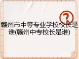 赣州市中等专业学校校长是谁(赣州中专校长是谁)