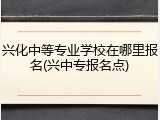 兴化中等专业学校在哪里报名(兴中专报名点)