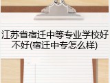 江苏省宿迁中等专业学校好不好(宿迁中专怎么样)