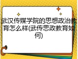武汉传媒学院的思想政治教育怎么样(武传思政教育如何)