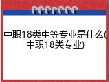 中职18类中等专业是什么(中职18类专业)