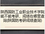 陕西国防工业职业技术学院能不能考研，成绩在哪里查询(陕国防考研成绩查询)