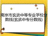 南京市玄武中等专业学校分数线(玄武中专分数线)