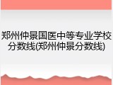 郑州仲景国医中等专业学校分数线(郑州仲景分数线)