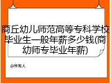 商丘幼儿师范高等专科学校毕业生一般年薪多少钱(商幼师专毕业年薪)