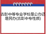 古彭中等专业学校是公办还是民办(古彭中专性质)