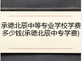 承德北辰中等专业学校学费多少钱(承德北辰中专学费)