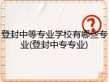 登封中等专业学校有哪些专业(登封中专专业)