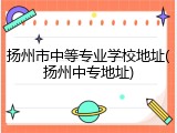 扬州市中等专业学校地址(扬州中专地址)