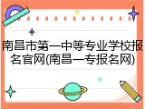 南昌市第一中等专业学校报名官网(南昌一专报名网)
