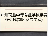 郑州商业中等专业学校学费多少钱(郑州商专学费)