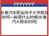 长春汽车职业技术大学报名时间一般是什么时候(长春汽大报名时间)