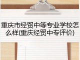 重庆市经贸中等专业学校怎么样(重庆经贸中专评价)