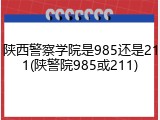 陕西警察学院是985还是211(陕警院985或211)