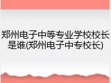 郑州电子中等专业学校校长是谁(郑州电子中专校长)