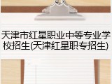 天津市红星职业中等专业学校招生(天津红星职专招生)