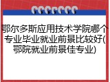 鄂尔多斯应用技术学院哪个专业毕业就业前景比较好(鄂院就业前景佳专业)