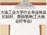 大连工业大学什么专业就业比较好，原因是啥(工大就业好专业)