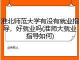 淮北师范大学有没有就业指导，好就业吗(淮师大就业指导如何)